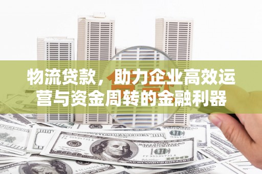 正安物流贷款，助力企业高效运营与资金周转的金融利器