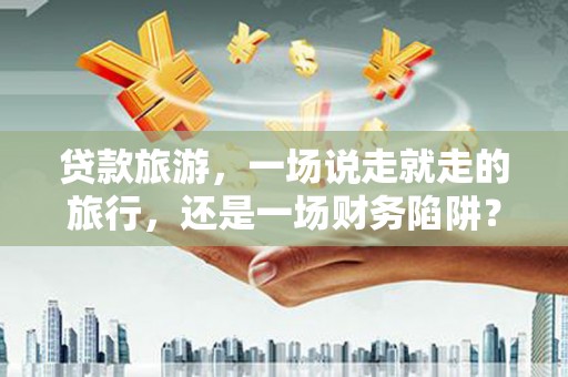 正安贷款旅游，一场说走就走的旅行，还是一场财务陷阱？