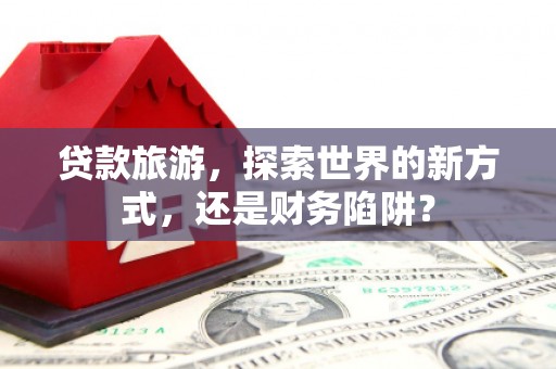 正安贷款旅游，探索世界的新方式，还是财务陷阱？