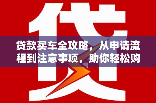 正安贷款买车全攻略，从申请流程到注意事项，助你轻松购车